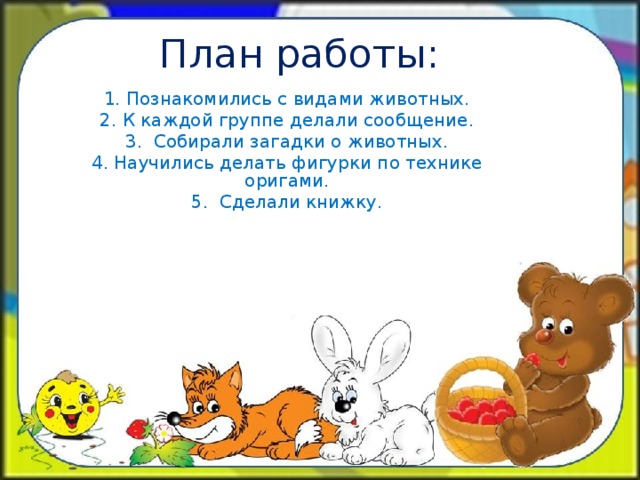 План работы: 1. Познакомились с видами животных. 2. К каждой группе делали сообщение. 3. Собирали загадки о животных. 4. Научились делать фигурки по технике оригами. 5. Сделали книжку.