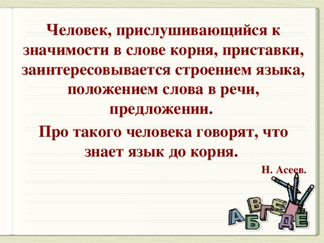 Человек, прислушивающийся к значимости в слове корня, приставки, заинтересовывается строением языка, положением слова в речи, предложении. Про такого человека говорят, что знает язык до корня. Н. Асеев.