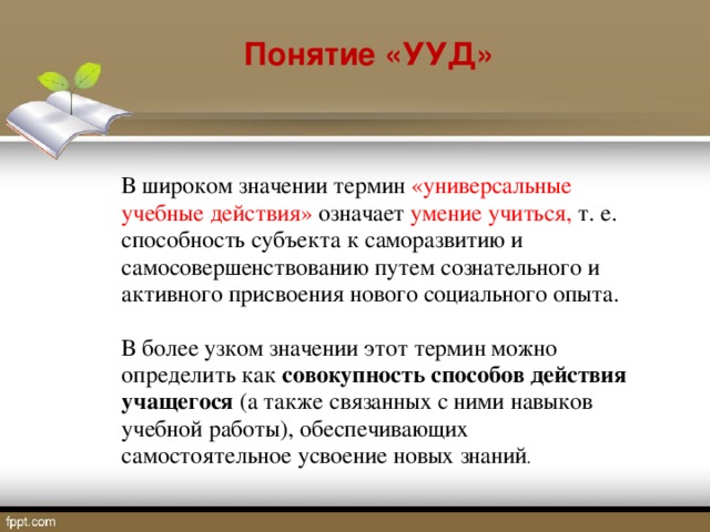 Понятие «УУД» В широком значении термин «универсальные учебные действия» означает умение учиться, т. е. способность субъекта к саморазвитию и самосовершенствованию путем сознательного и активного присвоения нового социального опыта. В более узком значении этот термин можно определить как совокупность способов действия учащегося (а также связанных с ними навыков учебной работы), обеспечивающих самостоятельное усвоение новых знаний .