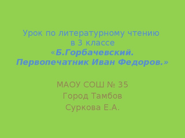 Урок по литературному чтению  в 3 классе  « Б.Горбачевский. Первопечатник Иван Федоров.» МАОУ СОШ № 35 Город Тамбов Суркова Е.А.