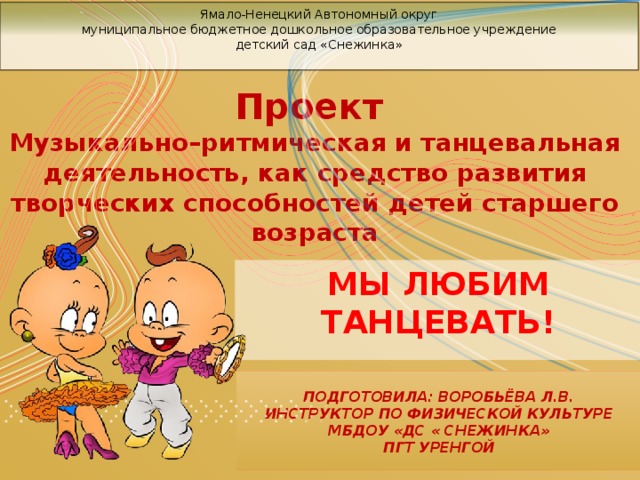 Ямало-Ненецкий Автономный округ  муниципальное бюджетное дошкольное образовательное учреждение  детский сад «Снежинка»         Проект Музыкально–ритмическая и танцевальная деятельность, как средство развития творческих способностей детей старшего возраста МЫ ЛЮБИМ ТАНЦЕВАТЬ!  Подготовила: воробьёва Л.В.  инструктор по физической культуре  МБДОУ «ДС « Снежинка»  пгт Уренгой