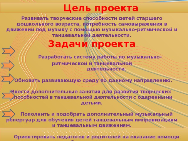 Цель проекта Развивать творческие способности детей старшего дошкольного возраста, потребность самовыражения в движении под музыку с помощью музыкально-ритмической и танцевальной деятельности. Задачи проекта  Разработать систему работы по музыкально-ритмической и танцевальной  деятельности.   Обновить развивающую среду по данному направлению.  Ввести дополнительные занятия для развития творческих способностей в танцевальной деятельности с одаренными детьми.   Пополнить и подобрать дополнительный музыкальный репертуар для обучения детей танцевальным импровизациям и танцевальным движениям.   Ориентировать педагогов и родителей на оказание помощи детям при работе в данном направлении.