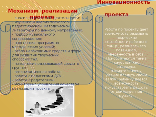 Инновационность  проекта Механизм реализации  проекта Работа по проекту дает возможность развивать творческие способности ребенка в танце, развивать его потенциал, уверенность в себе. Приобретаются такие качества, как выдержка, внимательность, умение владеть своим телом, ребенку дается возможность почувствовать радость от движения под музыку. - анализ допроектной деятельности; - изучение и анализ психолого-педагогической, методической литературы по данному направлению; - подбор музыкального сопровождения; - подготовка программно-методических условий; - отбор необходимых средств и форм для развития творческих способностей; - пополнение развивающей среды  в группе; - организационная работа; - работа с педагогами ДОУ ; - работа с родителями; - мониторинг управления качеством реализации проекта