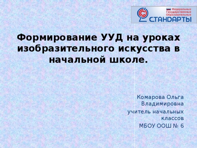 Формирование УУД на уроках изобразительного искусства в начальной школе.   Комарова Ольга Владимировна учитель начальных классов  МБОУ ООШ № 6