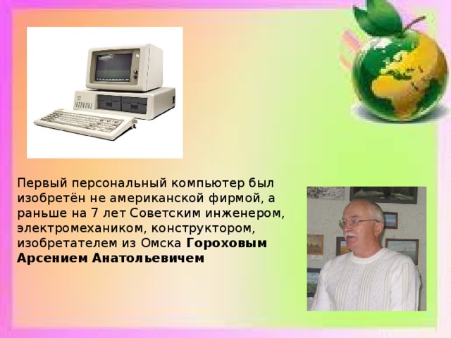 Первый персональный компьютер был изобретён не американской фирмой, а раньше на 7 лет Советским инженером, электромехаником, конструктором, изобретателем из Омска Гороховым Арсением Анатольевичем