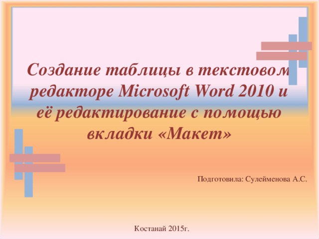 Создание таблицы в текстовом редакторе Microsoft Word 2010 и её редактирование с помощью вкладки «Макет» Подготовила: Сулейменова А.С. Костанай 2015г.