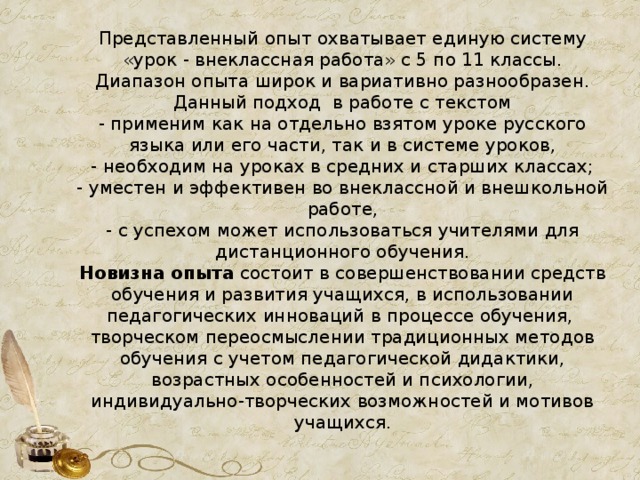 Представленный опыт охватывает единую систему «урок - внеклассная работа» с 5 по 11 классы.  Диапазон опыта широк и вариативно разнообразен. Данный подход в работе с текстом  - применим как на отдельно взятом уроке русского языка или его части, так и в системе уроков,  - необходим на уроках в средних и старших классах;  - уместен и эффективен во внеклассной и внешкольной работе,  - с успехом может использоваться учителями для дистанционного обучения.  Новизна опыта состоит в совершенствовании средств обучения и развития учащихся, в использовании педагогических инноваций в процессе обучения, творческом переосмыслении традиционных методов обучения с учетом педагогической дидактики, возрастных особенностей и психологии, индивидуально-творческих возможностей и мотивов учащихся.