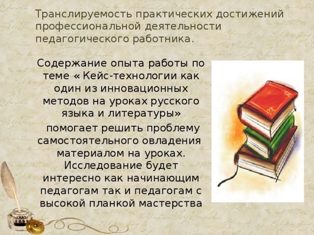 Транслируемость практических достижений профессиональной деятельности педагогического работника.    Содержание  опыта работы по теме  « Кейс-технологии как один из инновационных методов на уроках русского языка и литературы»  помогает решить проблему самостоятельного овладения материалом на уроках. Исследование будет интересно как начинающим педагогам так и педагогам с высокой планкой мастерства