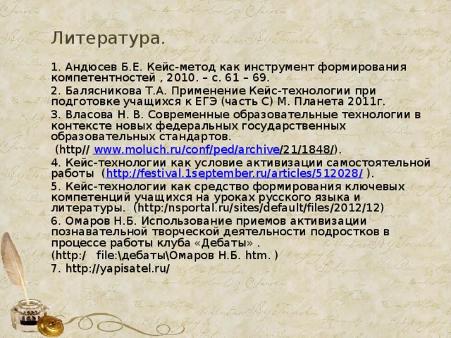 Литература. 1. Андюсев Б.Е. Кейс-метод как инструмент формирования компетентностей , 2010. – с. 61 – 69. 2. Балясникова Т.А. Применение Кейс-технологии при подготовке учащихся к ЕГЭ (часть С) М. Планета 2011г. 3. Власова Н. В. Современные образовательные технологии в контексте новых федеральных государственных образовательных стандартов.  (http// www . moluch . ru / conf / ped / archive /21/1848/ ). 4. Кейс-технологии как условие активизации самостоятельной работы ( http://festival.1september.ru/articles/512028/ ).  5. Кейс-технологии как средство формирования ключевых компетенций учащихся на уроках русского языка и литературы. (http:/nsportal.ru/sites/default/files/2012/12) 6. Омаров Н.Б. Использование приемов активизации познавательной творческой деятельности подростков в процессе работы клуба «Дебаты» . (http:/ file:\дебаты\Омаров Н.Б. htm. ) 7. http://yapisatel.ru/