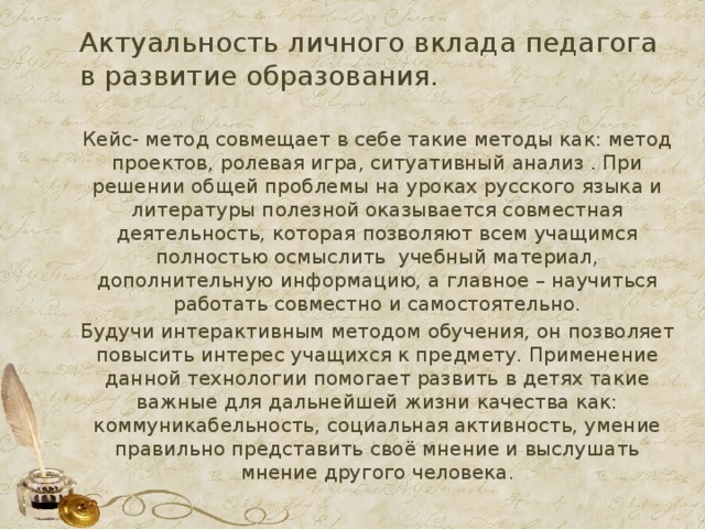 Актуальность личного вклада педагога в развитие образования. Кейс- метод совмещает в себе такие методы как: метод проектов, ролевая игра, ситуативный анализ . При решении общей проблемы на уроках русского языка и литературы полезной оказывается совместная деятельность, которая позволяют всем учащимся полностью осмыслить учебный материал, дополнительную информацию, а главное – научиться работать совместно и самостоятельно. Будучи интерактивным методом обучения, он позволяет повысить интерес учащихся к предмету. Применение данной технологии помогает развить в детях такие важные для дальнейшей жизни качества как: коммуникабельность, социальная активность, умение правильно представить своё мнение и выслушать мнение другого человека.