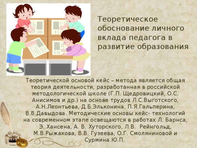 Теоретическое обоснование личного вклада педагога в развитие образования Теоретической основой кейс – метода является общая теория деятельности, разработанная в российской методологической школе (Г.П. Щедровицкий, О.С. Анисимов и др.) на основе трудов Л.С.Выготского, А.Н.Леонтьева, Д.Б.Эльконина, П.Я.Гальперина, В.В.Давыдова. Методические основы кейс- технологий на современном этапе освещаются в работах Л. Барнса, Э. Хансена, А. В. Хуторского, Л.В. Рейнгольд, М.В.Рыжакова, В.В. Гузеева, О.Г. Смоляниновой и Сурмина.Ю.П.