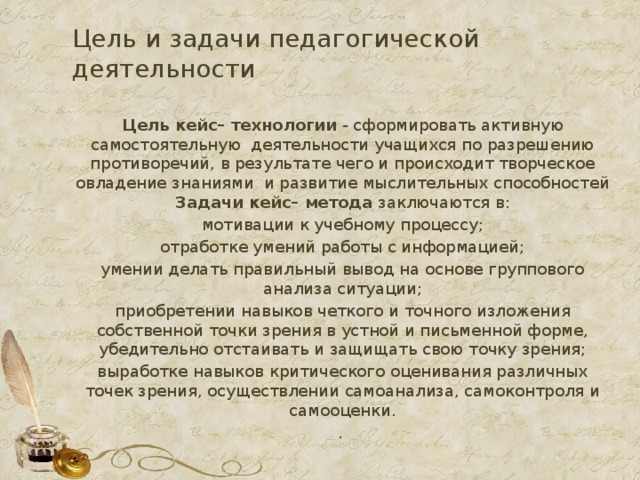 Цель и задачи педагогической деятельности Цель кейс– технологии - сформировать активную самостоятельную деятельности учащихся по разрешению противоречий, в результате чего и происходит творческое овладение знаниями и развитие мыслительных способностей Задачи кейс– метода заключаются в: мотивации к учебному процессу; отработке умений работы с информацией; умении делать правильный вывод на основе группового анализа ситуации; приобретении навыков четкого и точного изложения собственной точки зрения в устной и письменной форме, убедительно отстаивать и защищать свою точку зрения; выработке навыков критического оценивания различных точек зрения, осуществлении самоанализа, самоконтроля и самооценки. .