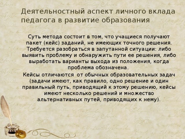 Деятельностный аспект личного вклада педагога в развитие образования Суть метода состоит в том, что учащиеся получают пакет (кейс) заданий, не имеющих точного решения. Требуется разобраться в запутанной ситуации: либо выявить проблему и обнаружить пути ее решения, либо выработать варианты выхода из положения, когда проблема обозначена. Кейсы отличаются от обычных образовательных задач (задачи имеют, как правило, одно решение и один правильный путь, приводящий к этому решению, кейсы имеют несколько решений и множество альтернативных путей, приводящих к нему).