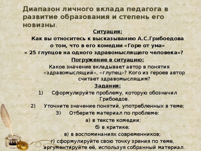 Диапазон личного вклада педагога в развитие образования и степень его новизны . Ситуация:  Как вы относитесь к высказыванию А.С.Грибоедова о том, что в его комедии «Горе от ума»  « 25 глупцов на одного здравомыслящего человека»? Погружение в ситуацию:  Какое значение вкладывает автор в понятия «здравомыслящий», «глупец»? Кого из героев автор считает здравомыслящим? Задания: Сформулируйте проблему, которую обозначил Грибоедов. Уточните значение понятий, употребленных в теме; Отберите материал по проблеме:  а) в тексте комедии;  б) в критике;  в) в воспоминаниях современников;  г) сформулируйте свою точку зрения по теме, аргументируйте её, используя собранный материал.