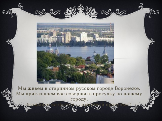 Мы живем в старинном русском городе Воронеже.  Мы приглашаем вас совершить прогулку по нашему городу.  (нажмите на фото и … приятной прогулки!)