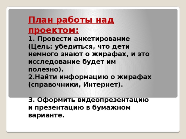 План работы над проектом: 1. Провести анкетирование (Цель: убедиться, что дети немного знают о жирафах, и это исследование будет им полезно). 2.Найти информацию о жирафах (справочники, Интернет).  3. Оформить видеопрезентацию и презентацию в бумажном варианте.