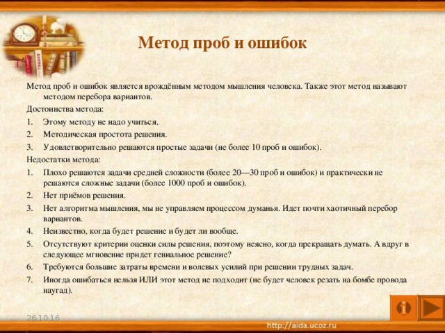 Метод проб и ошибок Метод проб и ошибок является врождённым методом мышления человека. Также этот метод называют методом перебора вариантов. Достоинства метода: Этому методу не надо учиться. Методическая простота решения. Удовлетворительно решаются простые задачи (не более 10 проб и ошибок). Недостатки метода: Плохо решаются задачи средней сложности (более 20—30 проб и ошибок) и практически не решаются сложные задачи (более 1000 проб и ошибок). Нет приёмов решения. Нет алгоритма мышления, мы не управляем процессом думанья. Идет почти хаотичный перебор вариантов. Неизвестно, когда будет решение и будет ли вообще. Отсутствуют критерии оценки силы решения, поэтому неясно, когда прекращать думать. А вдруг в следующее мгновение придет гениальное решение? Требуются большие затраты времени и волевых усилий при решении трудных задач. Иногда ошибаться нельзя ИЛИ этот метод не подходит (не будет человек резать на бомбе провода наугад). 26.10.16 4