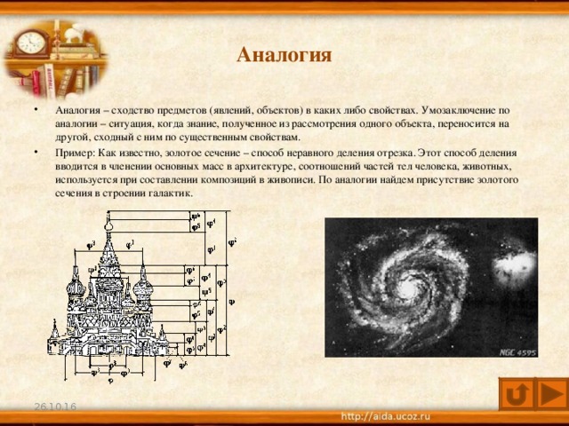 Аналогия Аналогия – сходство предметов (явлений, объектов) в каких либо свойствах. Умозаключение по аналогии – ситуация, когда знание, полученное из рассмотрения одного объекта, переносится на другой, сходный с ним по существенным свойствам. Пример: Как известно, золотое сечение – способ неравного деления отрезка. Этот способ деления вводится в членении основных масс в архитектуре, соотношений частей тел человека, животных, используется при составлении композиций в живописи. По аналогии найдем присутствие золотого сечения в строении галактик.  26.10.16