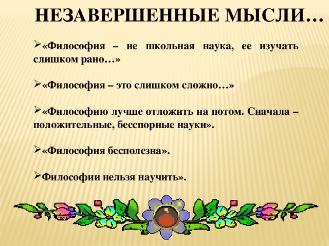 Незавершенные мысли… «Философия – не школьная наука, ее изучать слишком рано…»  «Философия – это слишком сложно…»  «Философию лучше отложить на потом. Сначала – положительные, бесспорные науки».  «Философия бесполезна».