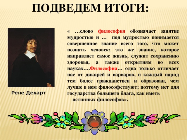 Подведем итоги: « …слово философия обозначает занятие мудростью и … под мудростью понимается совершенное знание всего того, что может познать человек; это же знание, которое направляет самое жизнь, служит сохранению здоровья, а также открытиям во всех науках…. Философия … одна только отличает нас от дикарей и варваров, и каждый народ тем более гражданствен и образован, чем лучше в нем философствуют; поэтому нет для государства большего блага, как иметь истинных философов».  Рене Декарт