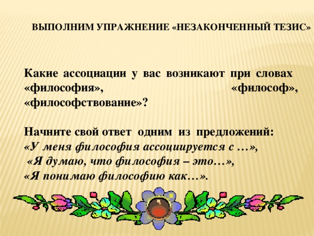 Выполним упражнение «Незаконченный тезис» Какие ассоциации у вас возникают при словах «философия», «философ», «философствование»?  Начните свой ответ одним из предложений:  «У меня философия ассоциируется с …»,  «Я думаю, что философия – это…», «Я понимаю философию как…».