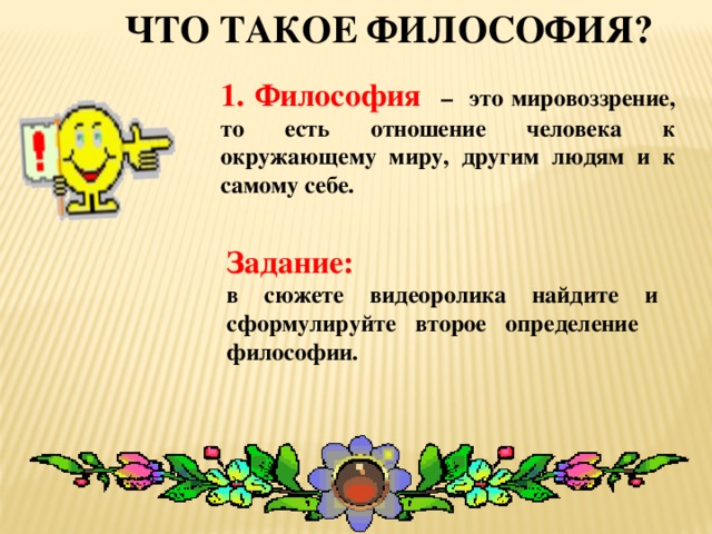 Что такое философия? 1. Философия  – это мировоззрение, то есть отношение человека к окружающему миру, другим людям и к самому себе. Задание: в сюжете видеоролика найдите и сформулируйте второе определение философии.