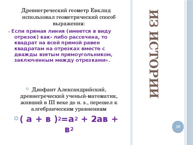 Из истории Древнегреческий геометр Евклид использовал геометрический способ выражения: « Если прямая линия (имеется в виду отрезок) как- либо рассечена, то квадрат на всей прямой равен квадратам на отрезках вместе с дважды взятым прямоугольником, заключенным между отрезками».   Диофант Александрийский, древнегреческий ученый-математик, живший в III веке до н. э., перешел к алгебраическим уравнениям ( а + в ) 2 =а 2  + 2ав + в 2