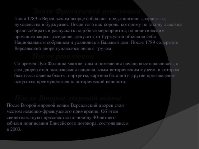 Эпоха Французской революции 5 мая 1789 в Версальском дворце собрались представители дворянства, духовенства и буржуазии. После того как король, которому по закону давалось право собирать и распускать подобные мероприятия, по политическим причинам закрыл заседание, депутаты от буржуазии объявили себя Национальным собранием и удалились в Бальный дом. После 1789 содержать Версальский дворец удавалось лишь с трудом.  После революции Со времён Луи-Филиппа многие залы и помещения начали восстанавливать, а сам дворец стал выдающимся национальным историческим музеем, в котором были выставлены бюсты, портреты, картины баталий и другие произведения искусства преимущественно исторической ценности.  После Второй мировой войны После Второй мировой войны Версальский дворец стал местом немецко-французского примирения. Об этом свидетельствуют празднества по поводу 40-летнего юбилея подписания Елисейского договора, состоявшиеся в 2003.