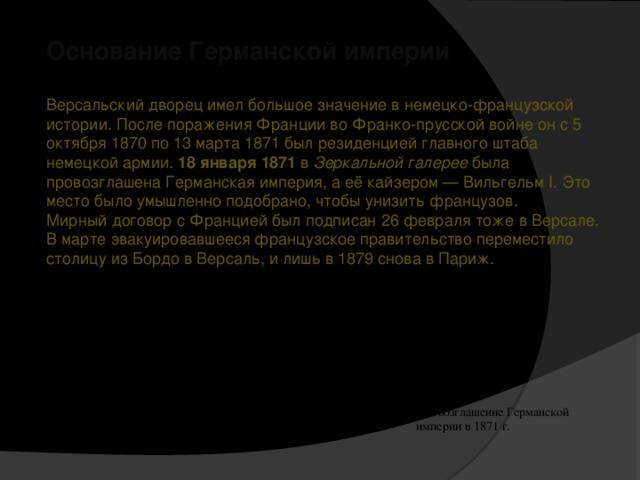 Основание Германской империи Версальский дворец имел большое значение в немецко-французской истории. После поражения Франции во Франко-прусской войне он с 5 октября 1870 по 13 марта 1871 был резиденцией главного штаба немецкой армии. 18 января 1871 в Зеркальной галерее была провозглашена Германская империя, а её кайзером — Вильгельм I. Это место было умышленно подобрано, чтобы унизить французов. Мирный договор с Францией был подписан 26 февраля тоже в Версале. В марте эвакуировавшееся французское правительство переместило столицу из Бордо в Версаль, и лишь в 1879 снова в Париж. Провозглашение Германской империи в 1871 г.