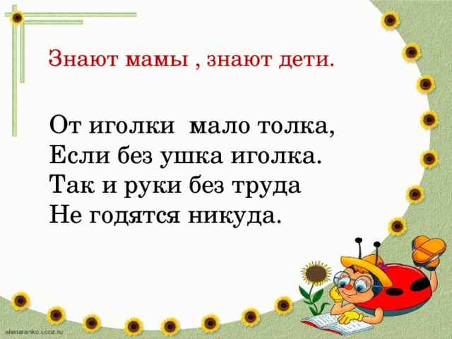 Знают мамы , знают дети. От иголки мало толка, Если без ушка иголка. Так и руки без труда Не годятся никуда.