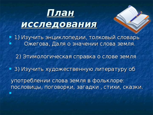 План исследования  1) Изучить энциклопедии, толковый словарь  Ожегова, Даля о значении слова земля.   2) Этимологическая справка о слове земля 3) Изучить художественную литературу об  употреблении слова земля в фольклоре:  пословицы, поговорки, загадки , стихи, сказки.