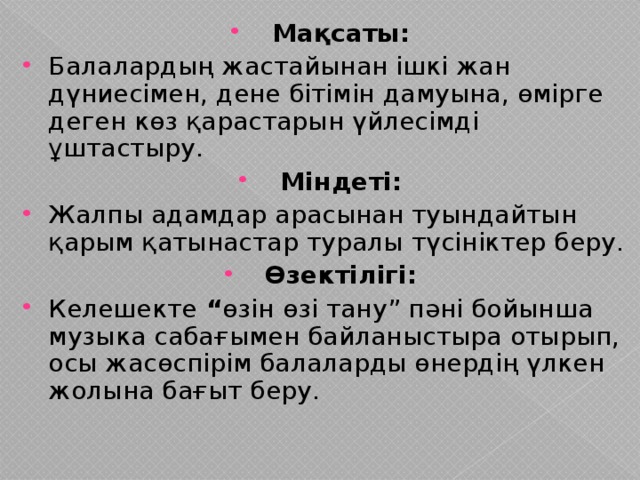 Мақсаты: Балалардың жастайынан ішкі жан дүниесімен, дене бітімін дамуына, өмірге деген көз қарастарын үйлесімді ұштастыру. Міндеті: Жалпы адамдар арасынан туындайтын қарым қатынастар туралы түсініктер беру. Өзектілігі: Келешекте “ өзін өзі тану” пәні бойынша музыка сабағымен байланыстыра отырып, осы жасөспірім балаларды өнердің үлкен жолына бағыт беру.