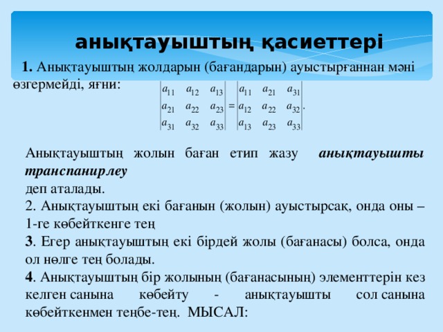 Анықтауыштың жолын баған етип жазу анықтауышты транспанирлеу деп аталады. 2. Анықтауыштың екі бағанын (жолын) ауыстырсақ, онда оны –1-ге көбейткенге тең 3 . Егер анықтауыштың екі бірдей жолы (бағанасы) болса, онда ол нөлге тең болады. 4 . Анықтауыштың бір жолының (бағанасының) элементтерін кез келген санына көбейту - анықтауышты сол санына көбейткенмен теңбе-тең. МЫСАЛ:  анықтауыштың қасиеттері 1. Анықтауыштың жолдарын (бағандарын) ауыстырғаннан мәні өзгермейді, яғни: