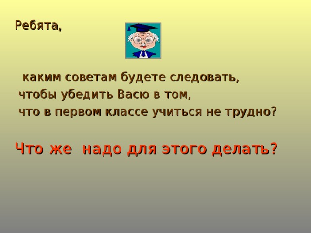 Ребята,  каким советам будете следовать,  чтобы убедить Васю в том,  что в первом классе учиться не трудно? Что же надо для этого делать?