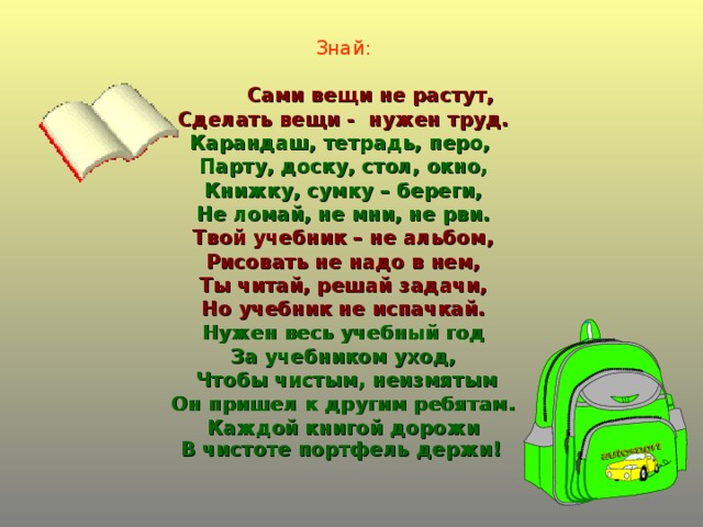 Знай:   Сами вещи не растут, Сделать вещи - нужен труд. Карандаш, тетрадь, перо, Парту, доску, стол, окно, Книжку, сумку – береги, Не ломай, не мни, не рви. Твой учебник – не альбом, Рисовать не надо в нем, Ты читай, решай задачи, Но учебник не испачкай. Нужен весь учебный год За учебником уход,  Чтобы чистым, неизмятым Он пришел к другим ребятам. Каждой книгой дорожи В чистоте портфель держи!