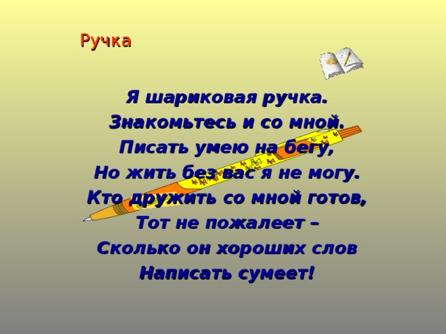 Ручка Я шариковая ручка. Знакомьтесь и со мной. Писать умею на бегу, Но жить без вас я не могу. Кто дружить со мной готов, Тот не пожалеет – Сколько он хороших слов Написать сумеет!