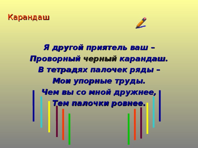 Карандаш Я другой приятель ваш – Проворный черный карандаш. В тетрадях палочек ряды – Мои упорные труды. Чем вы со мной дружнее, Тем палочки ровнее.