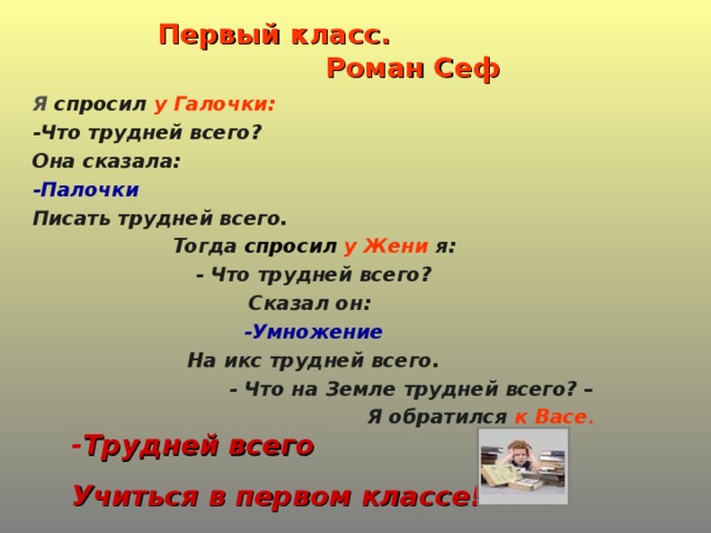 Первый класс.  Роман Сеф Я спросил у Галочки: -Что трудней всего? Она сказала: -Палочки Писать трудней всего. Тогда спросил у Жени я: - Что трудней всего? Сказал он: -Умножение На икс трудней всего. - Что на Земле трудней всего? – Я обратился к Васе . - Трудней всего Учиться в первом классе!