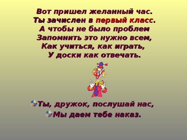 Вот пришел желанный час.  Ты зачислен в первый класс .  А чтобы не было проблем  Запомнить это нужно всем,  Как учиться, как играть,  У доски как отвечать.