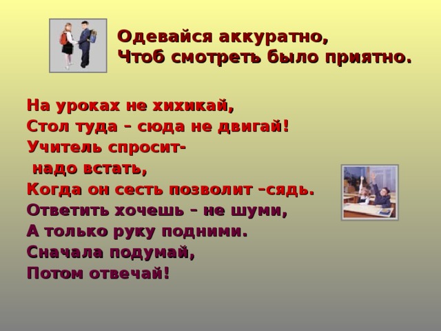 Одевайся аккуратно,  Чтоб смотреть было приятно. На уроках не хихикай, Стол туда – сюда не двигай! Учитель спросит-  надо встать, Когда он сесть позволит –сядь. Ответить хочешь – не шуми, А только руку подними. Сначала подумай, Потом отвечай!