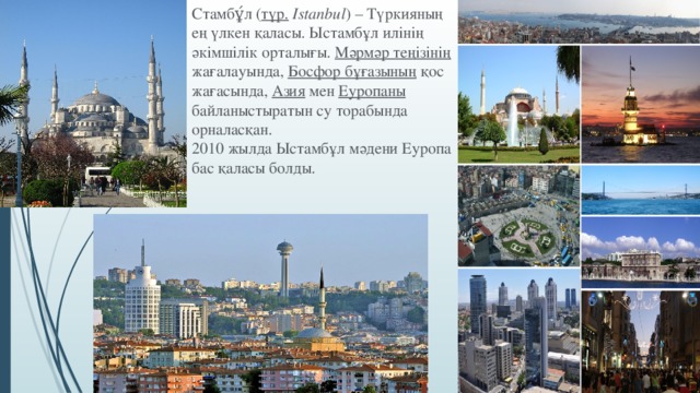 Стамбұ́л ( түр.  Istanbul ) – Түркияның ең үлкен қаласы. Ыстамбұл илінің әкімшілік орталығы. Мәрмәр  теңізінің жағалауында, Босфор бұғазының қос жағасында, Азия мен Еуропаны байланыстыратын су торабында орналасқан. 2010 жылда Ыстамбұл мәдени Еуропа бас қаласы болды.