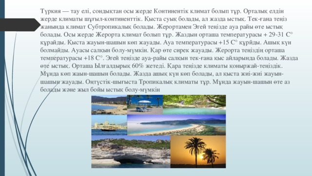 Түркия — тау елі, сондықтан осы жерде Континентік климат болып тұр. Орталық елдін жерде климаты шұғыл-континенттік. Қыста суық болады, ал жазда ыстық. Тек-ғана теңіз жанында климат Субтропикалық болады. Жерортамен Эгей теңізде ауа райы өте ыстық болады. Осы жерде Жерорта климат болып тұр. Жаздын орташа температурасы + 29-31 С° құрайды. Қыста жауын-шашын көп жауады. Ауа температурасы +15 С° құрйды. Ашық күн болмайды. Ауасы салқын болу-мүмкін. Қар өте сирек жауады. Жерорта теңіздің орташа температурасы +18 С°. Эгей теңізде ауа-райы салқын тек-ғана қыс айларында болады. Жазда өте ыстық. Орташа Ылғалдырық 60% жетеді. Қара теңізде климаты қоныржай-теңіздік. Мұнда көп жаын-шашын болады. Жазда ашық күн көп болады, ал қыста жиі-жиі жауын-шашын жауады. Оңтүстiк-шығыста Тропикалық климаты тұр. Мұнда жауын-шашын өте аз болады және жыл бойы ыстық болу-мүмкін