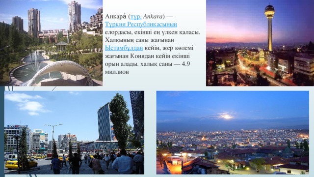 Анкара́ ( түр.  Ankara ) — Түркия Республикасының елордасы, екінші ең үлкен қаласы. Халқының саны жағынан Ыстамбұлдан кейін, жер көлемі жағынан Конядан кейін екінші орын алады. халық саны — 4.9 миллион