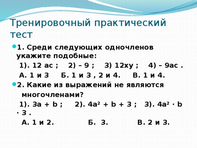 Тренировочный практический тест 1. Среди следующих одночленов укажите подобные:  1). 12 ас ; 2) – 9 ; 3) 12ху ; 4) – 9ас .  А. 1 и 3 Б. 1 и 3 , 2 и 4. В. 1 и 4. 2. Какие из выражений не являются  многочленами?  1). 3а + b ; 2). 4а² + b + 3 ; 3). 4а² · b · 3 .  А. 1 и 2. Б. 3. В. 2 и 3.