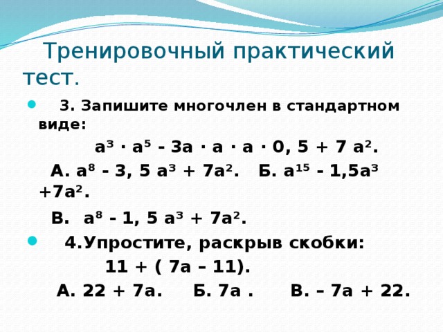 Тренировочный практический тест.  3. Запишите многочлен в стандартном виде:  а³ · а⁵ - 3а · а · а · 0, 5 + 7 а².  А. а⁸ - 3, 5 а³ + 7а². Б. а¹⁵ - 1,5а³ +7а².  В . а⁸ - 1, 5 а³ + 7а².  4.Упростите, раскрыв скобки:  11 + ( 7а – 11).  А. 22 + 7а. Б. 7а . В. – 7а + 22.