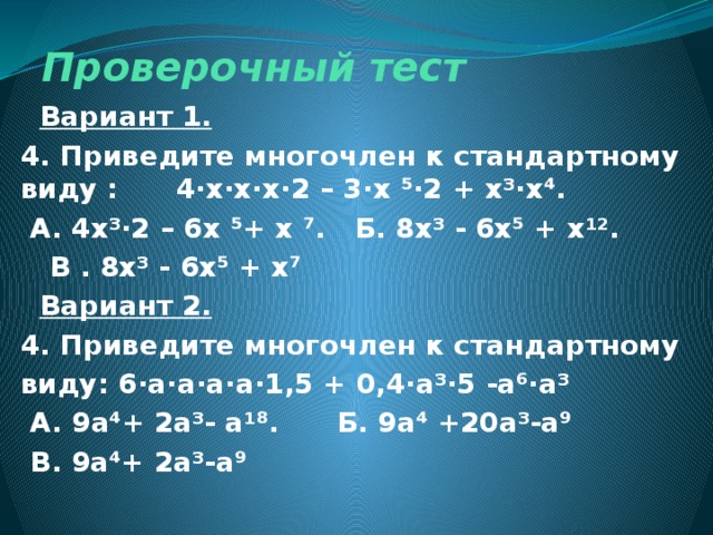 Проверочный тест  Вариант 1. 4. Приведите многочлен к стандартному виду : 4·х·х·х·2 – 3·х ⁵·2 + х³·х ⁴.  А. 4х³·2 – 6х ⁵+ х ⁷. Б. 8х³ - 6х⁵ + х¹².  В . 8х³ - 6х⁵ + х ⁷  Вариант 2. 4. Приведите многочлен к стандартному виду: 6·а·а·а·а·1,5 + 0,4·а³·5 -а⁶·а³  А. 9а⁴+ 2а³- а¹⁸. Б. 9а⁴ +20а³-а⁹  В. 9а ⁴+ 2а³-а ⁹