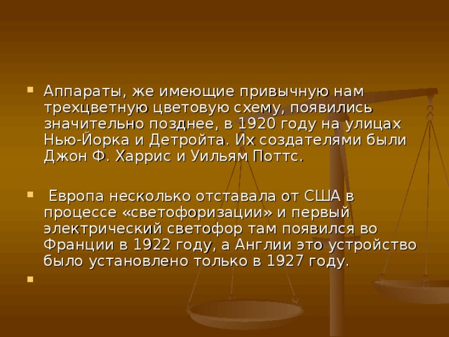 Аппараты, же имеющие привычную нам трехцветную цветовую схему, появились значительно позднее, в 1920 году на улицах Нью-Йорка и Детройта. Их создателями были Джон Ф. Харрис и Уильям Поттс.   Европа несколько отставала от США в процессе «светофоризации» и первый электрический светофор там появился во Франции в 1922 году, а Англии это устройство было установлено только в 1927 году.