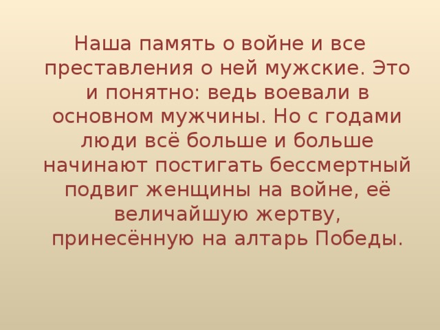 Наша память о войне и все преставления о ней мужские. Это и понятно: ведь воевали в основном мужчины. Но с годами люди всё больше и больше начинают постигать бессмертный подвиг женщины на войне, её величайшую жертву, принесённую на алтарь Победы.