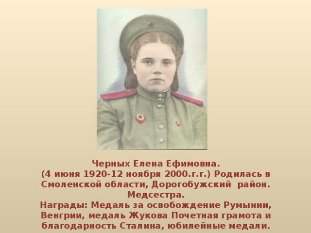 Черных Елена Ефимовна.  (4 июня 1920-12 ноября 2000.г.г.) Родилась в Смоленской области, Дорогобужский район.  Медсестра.  Награды: Медаль за освобождение Румынии, Венгрии, медаль Жукова Почетная грамота и благодарность Сталина, юбилейные медали.