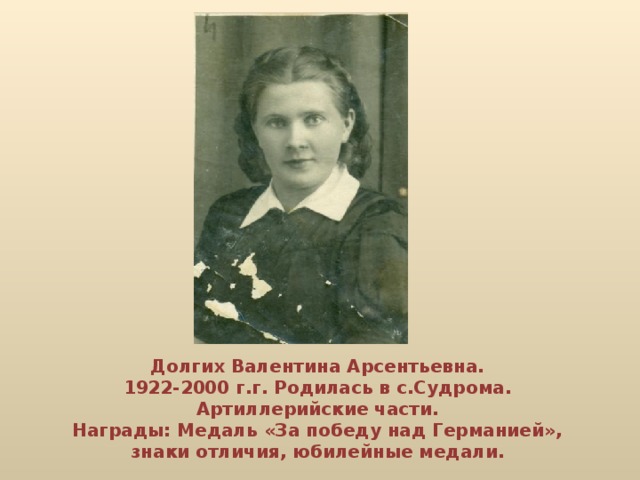 Долгих Валентина Арсентьевна. 1922-2000 г.г. Родилась в с.Судрома. Артиллерийские части. Награды: Медаль «За победу над Германией», знаки отличия, юбилейные медали.